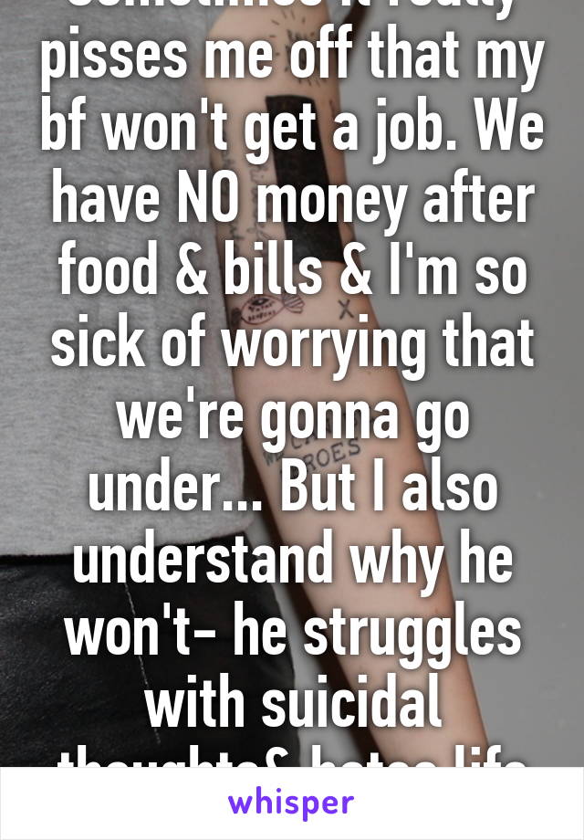 Sometimes it really pisses me off that my bf won't get a job. We have NO money after food & bills & I'm so sick of worrying that we're gonna go under... But I also understand why he won't- he struggles with suicidal thoughts& hates life already.