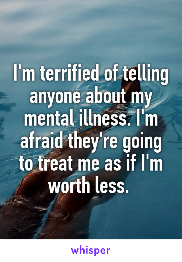 I'm terrified of telling anyone about my mental illness. I'm afraid they're going to treat me as if I'm worth less. 