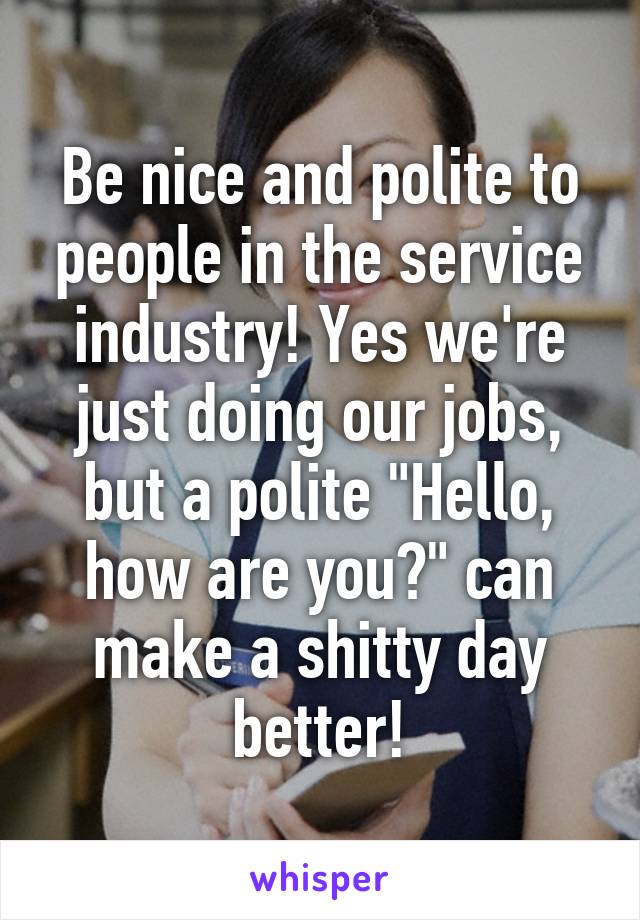 Be nice and polite to people in the service industry! Yes we're just doing our jobs, but a polite "Hello, how are you?" can make a shitty day better!