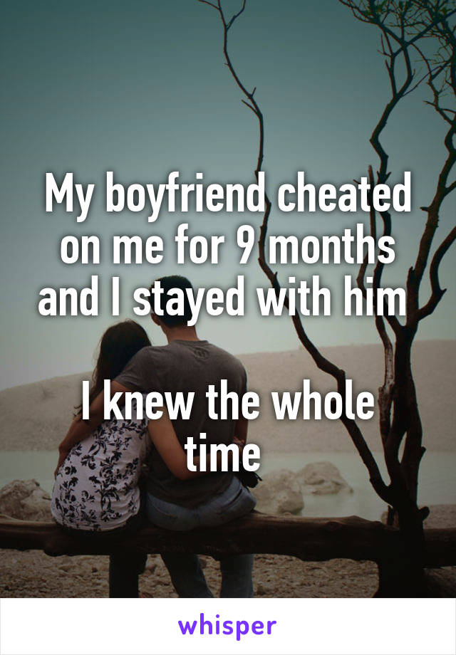 My boyfriend cheated on me for 9 months and I stayed with him 

I knew the whole time 