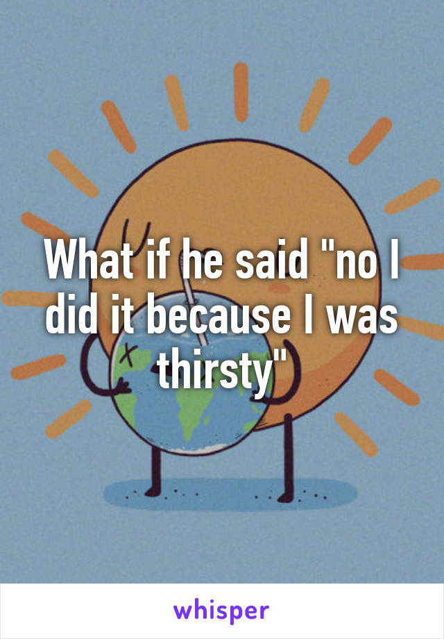 What if he said "no I did it because I was thirsty"