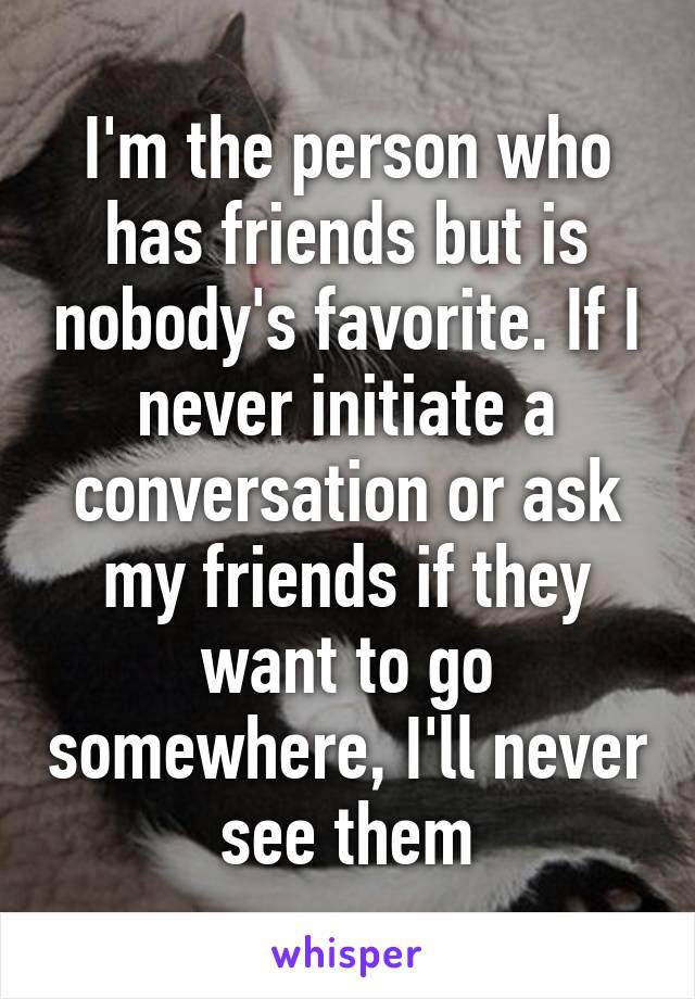 I'm the person who has friends but is nobody's favorite. If I never initiate a conversation or ask my friends if they want to go somewhere, I'll never see them