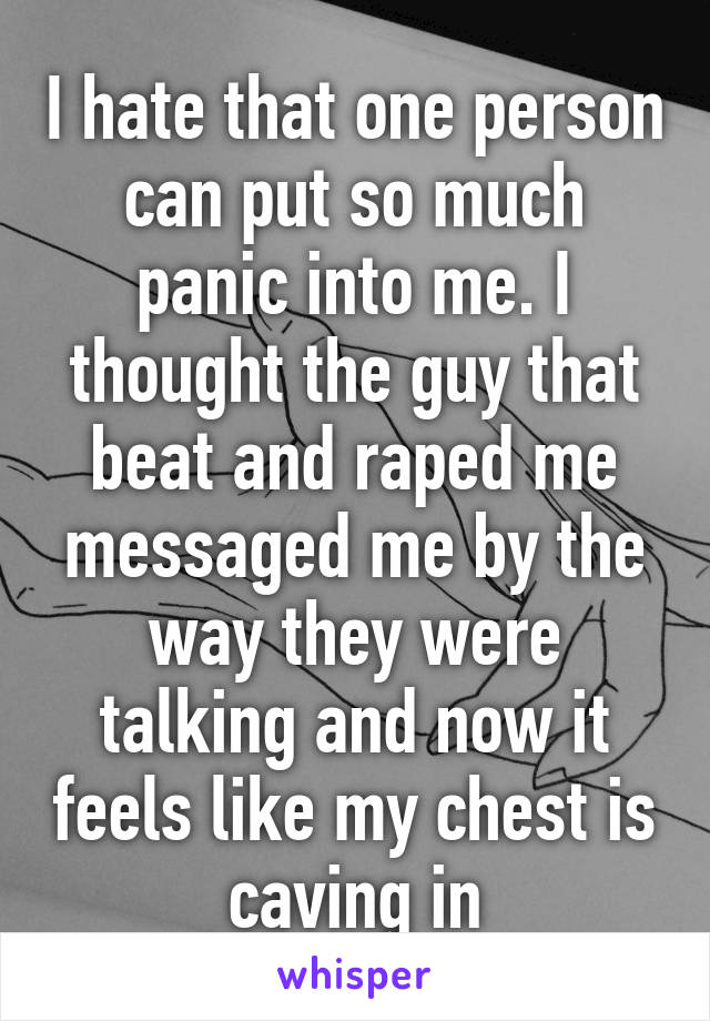 I hate that one person can put so much panic into me. I thought the guy that beat and raped me messaged me by the way they were talking and now it feels like my chest is caving in