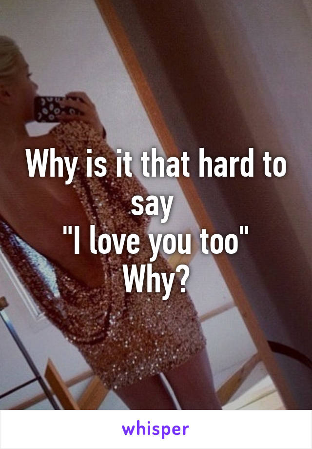 Why is it that hard to say 
"I love you too"
Why?