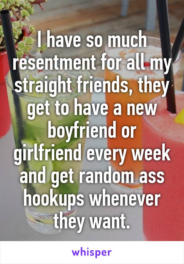 I have so much resentment for all my straight friends, they get to have a new boyfriend or girlfriend every week and get random ass hookups whenever they want.