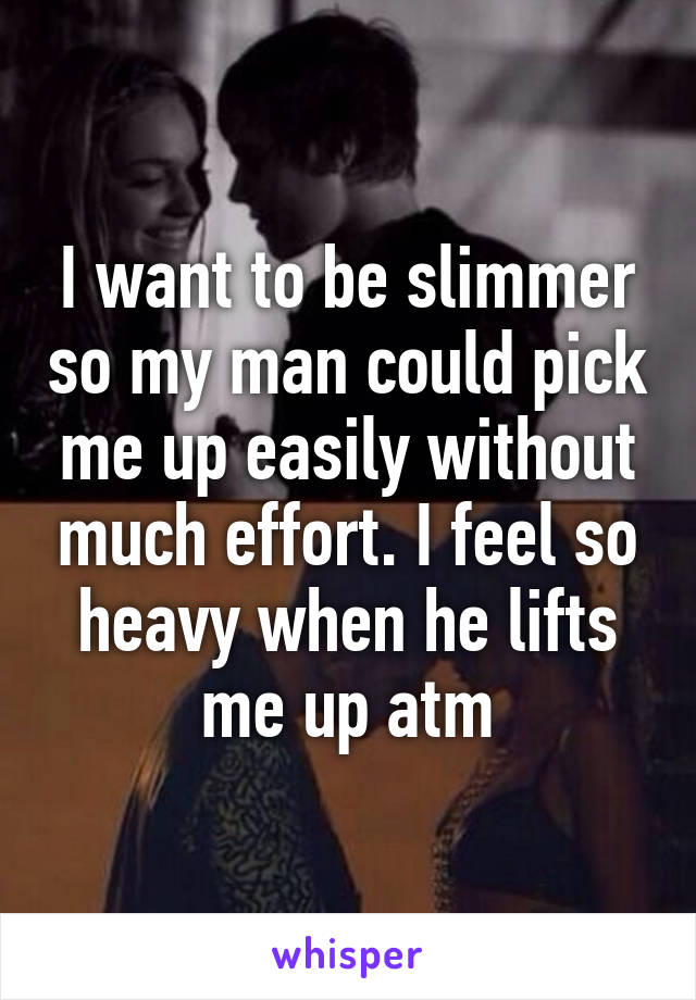 I want to be slimmer so my man could pick me up easily without much effort. I feel so heavy when he lifts me up atm