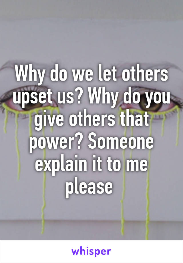 Why do we let others upset us? Why do you give others that power? Someone explain it to me please 