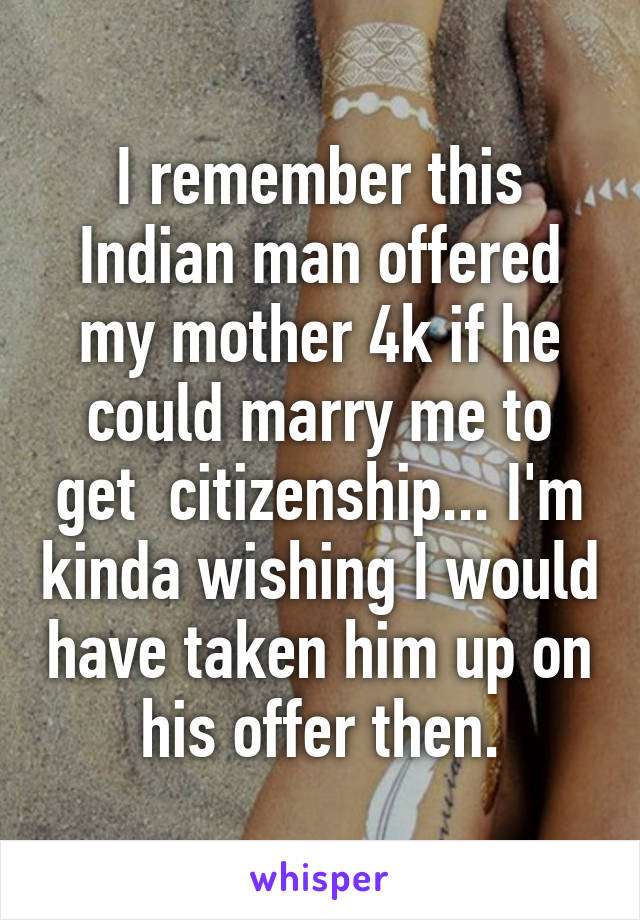 I remember this Indian man offered my mother 4k if he could marry me to get  citizenship... I'm kinda wishing I would have taken him up on his offer then.