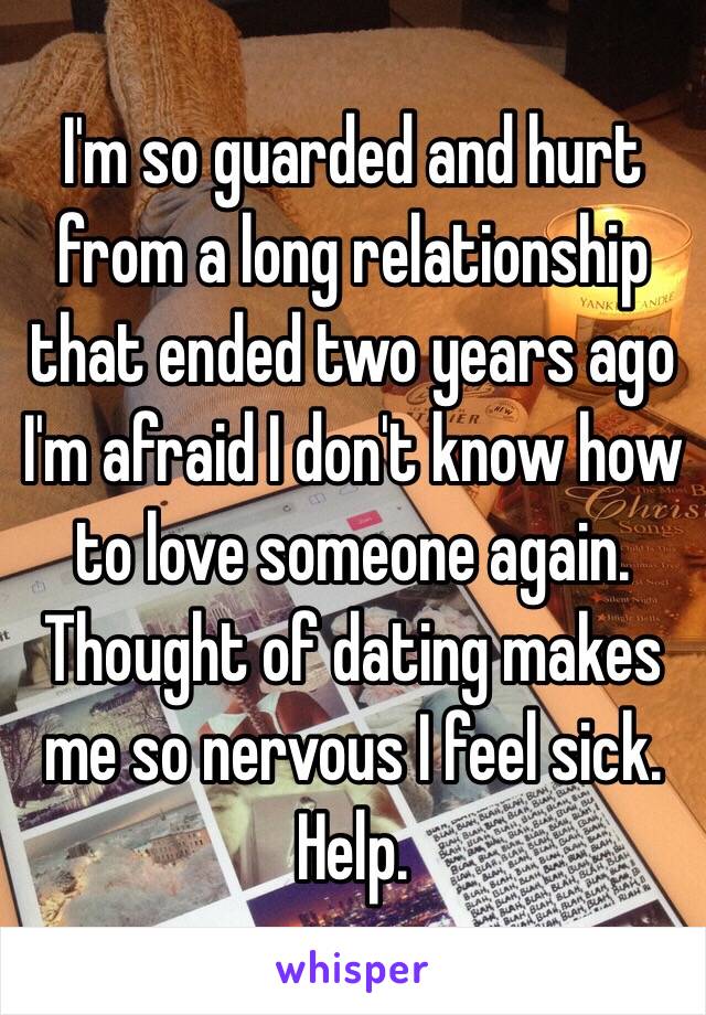 I'm so guarded and hurt from a long relationship that ended two years ago I'm afraid I don't know how to love someone again. Thought of dating makes me so nervous I feel sick. Help. 