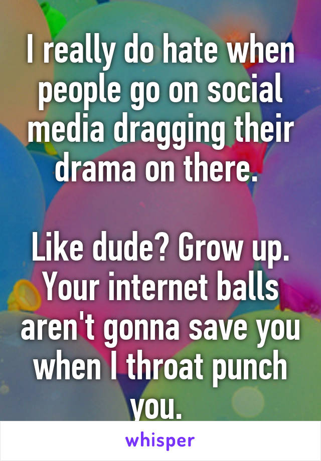 I really do hate when people go on social media dragging their drama on there. 

Like dude? Grow up. Your internet balls aren't gonna save you when I throat punch you. 