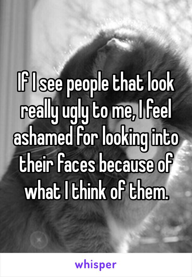 If I see people that look really ugly to me, I feel ashamed for looking into their faces because of what I think of them.