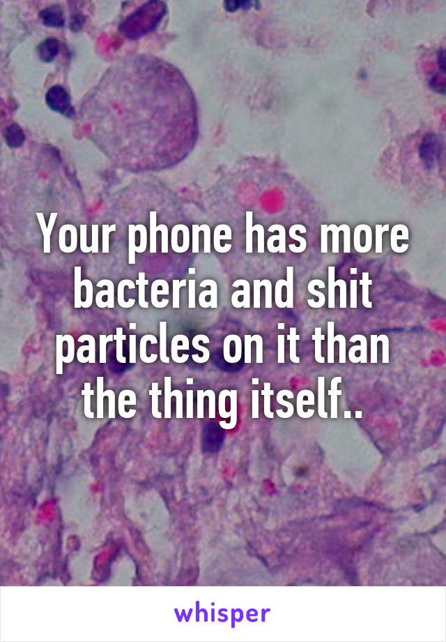 Your phone has more bacteria and shit particles on it than the thing itself..