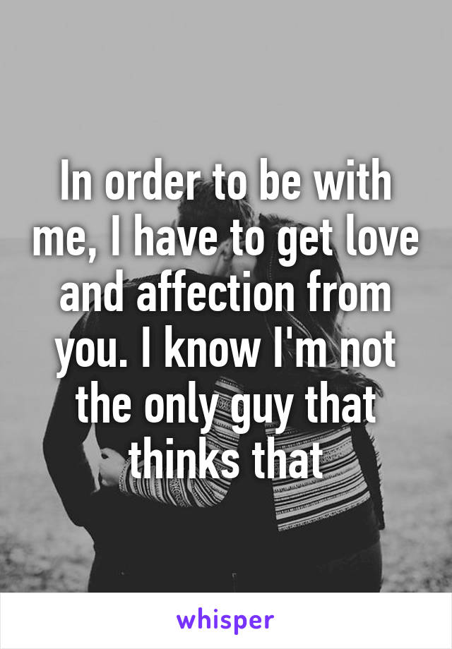 In order to be with me, I have to get love and affection from you. I know I'm not the only guy that thinks that