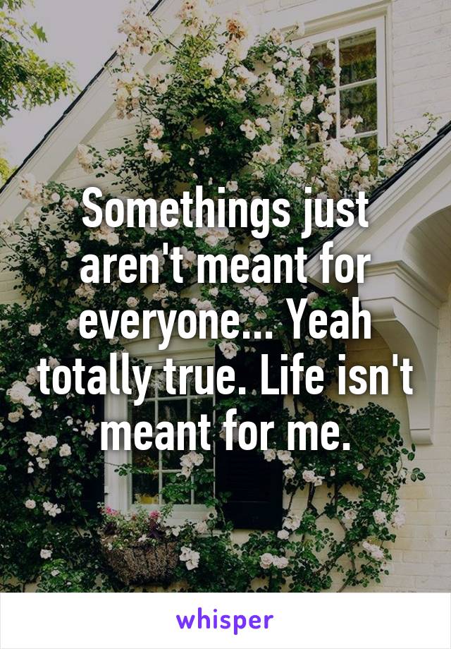 Somethings just aren't meant for everyone... Yeah totally true. Life isn't meant for me.