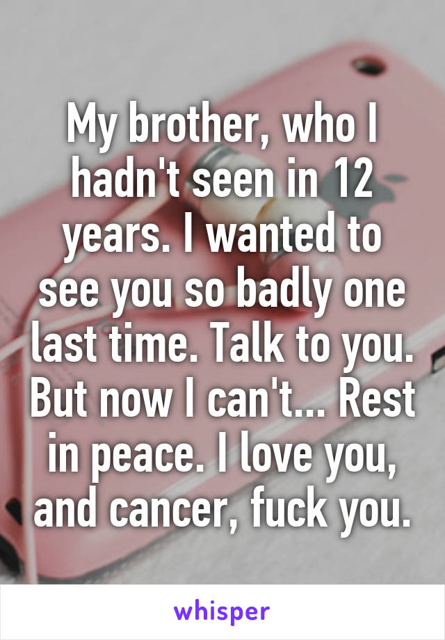 My brother, who I hadn't seen in 12 years. I wanted to see you so badly one last time. Talk to you. But now I can't... Rest in peace. I love you, and cancer, fuck you.