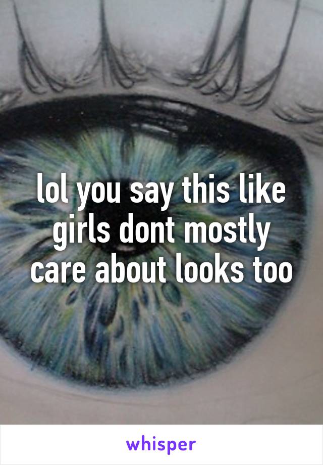 lol you say this like girls dont mostly care about looks too