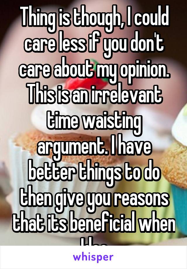 Thing is though, I could care less if you don't care about my opinion. This is an irrelevant time waisting argument. I have better things to do then give you reasons that its beneficial when Idec