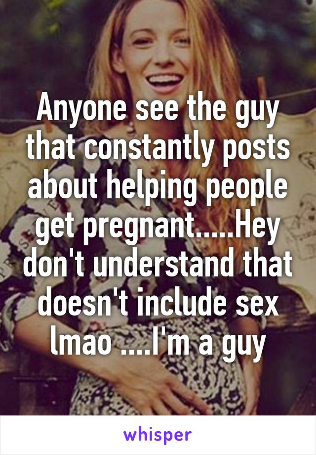 Anyone see the guy that constantly posts about helping people get pregnant.....Hey don't understand that doesn't include sex lmao ....I'm a guy