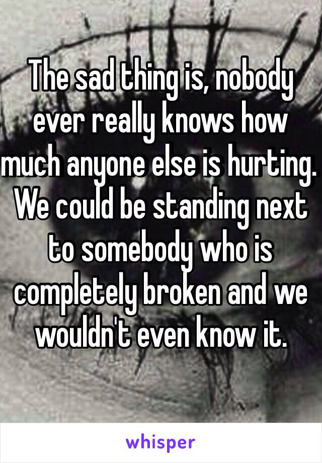 The sad thing is, nobody ever really knows how much anyone else is hurting. We could be standing next to somebody who is completely broken and we wouldn't even know it.