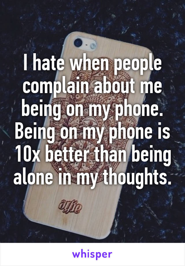 I hate when people complain about me being on my phone. Being on my phone is 10x better than being alone in my thoughts. 