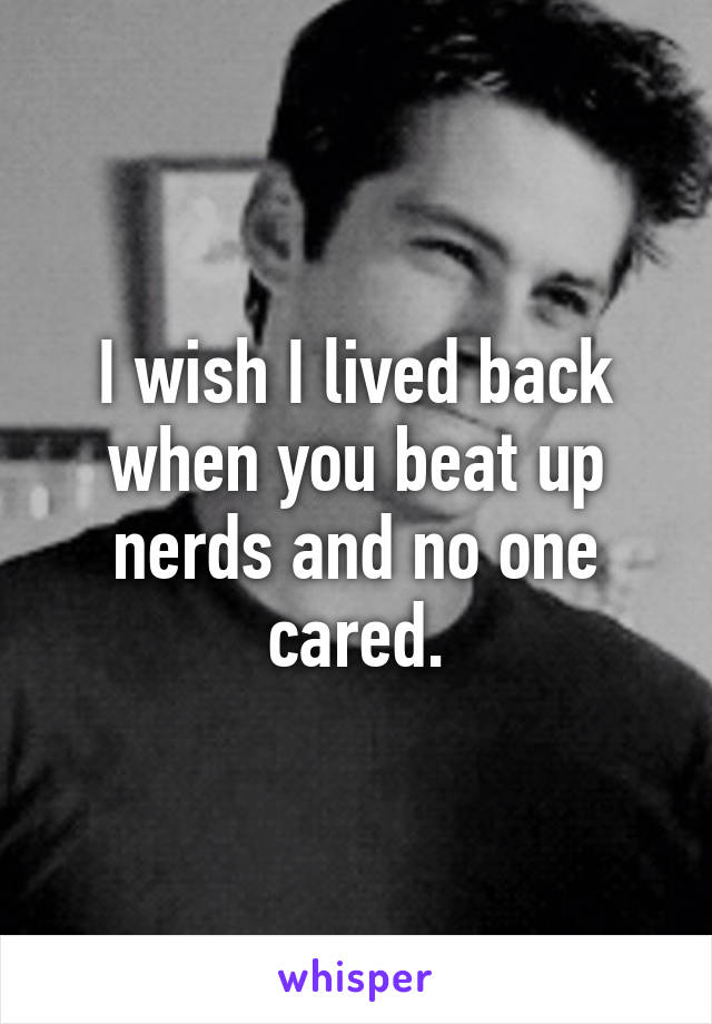 I wish I lived back when you beat up nerds and no one cared.