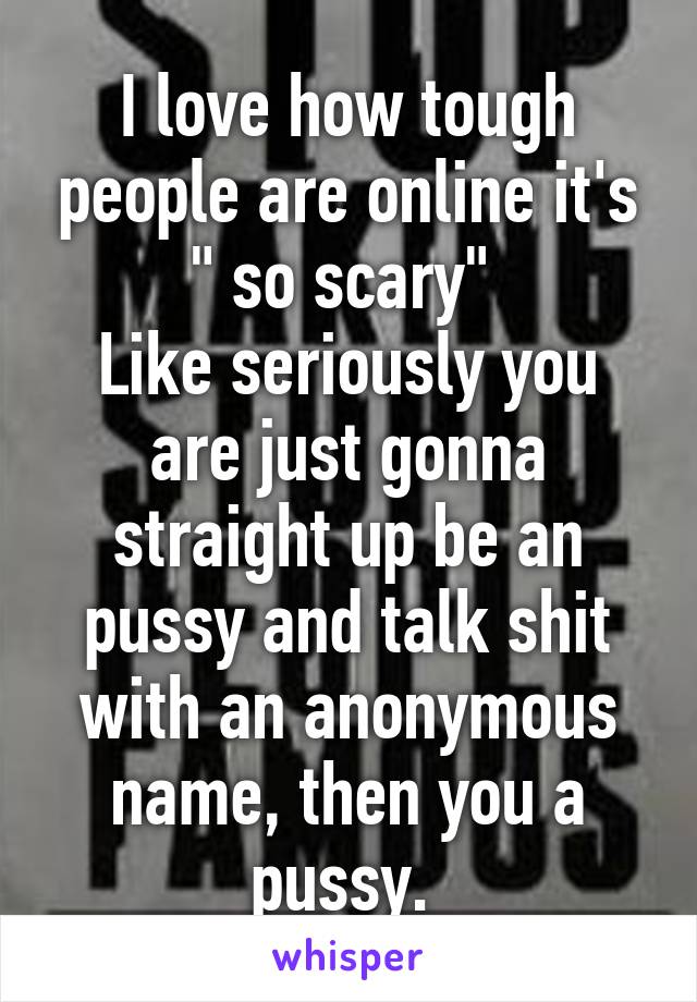 I love how tough people are online it's " so scary" 
Like seriously you are just gonna straight up be an pussy and talk shit with an anonymous name, then you a pussy. 