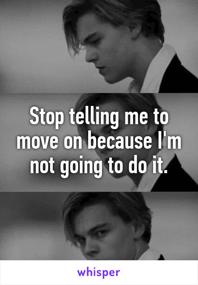 Stop telling me to move on because I'm not going to do it.