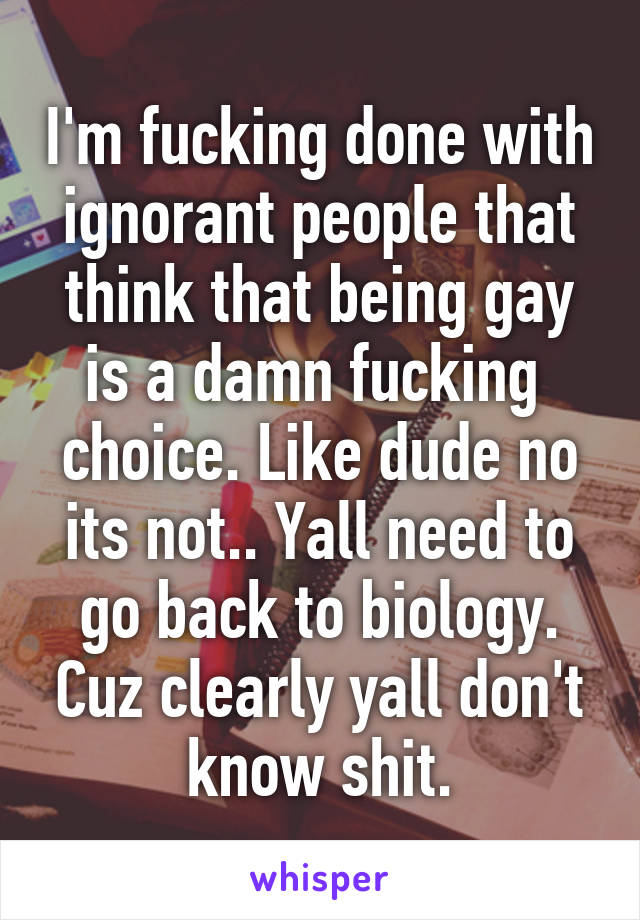 I'm fucking done with ignorant people that think that being gay is a damn fucking  choice. Like dude no its not.. Yall need to go back to biology. Cuz clearly yall don't know shit.