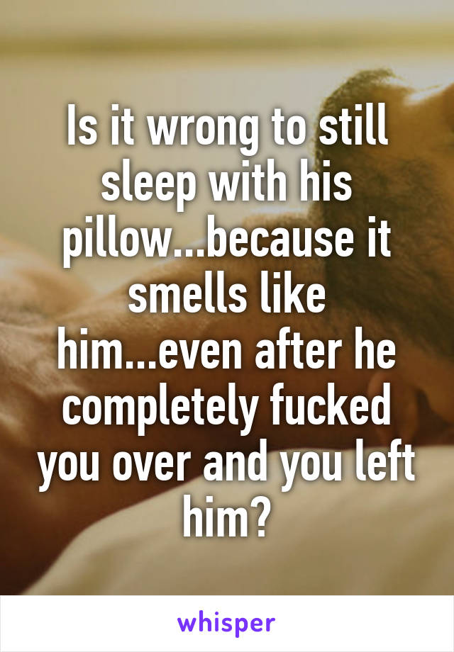 Is it wrong to still sleep with his pillow...because it smells like him...even after he completely fucked you over and you left him?