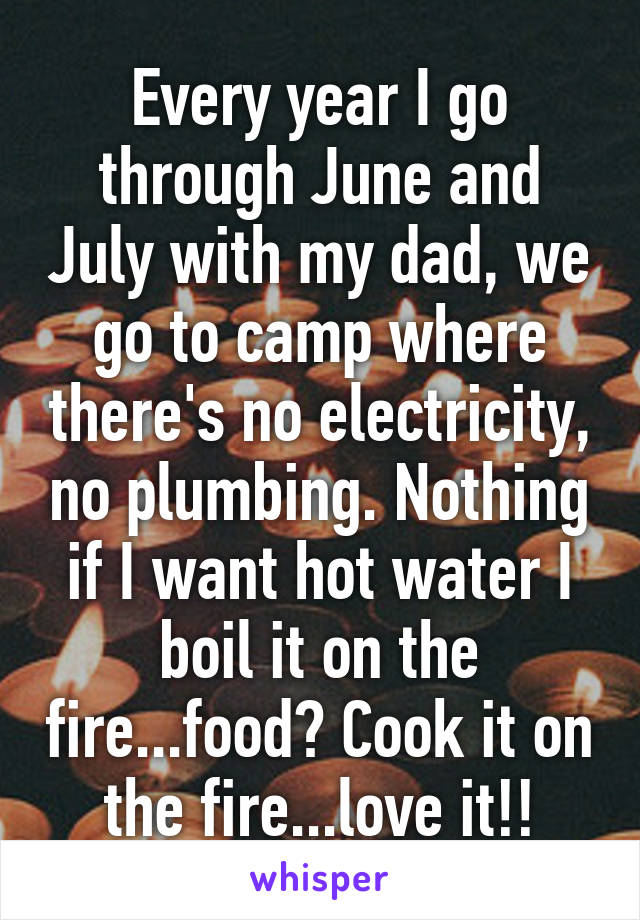 Every year I go through June and July with my dad, we go to camp where there's no electricity, no plumbing. Nothing if I want hot water I boil it on the fire...food? Cook it on the fire...love it!!