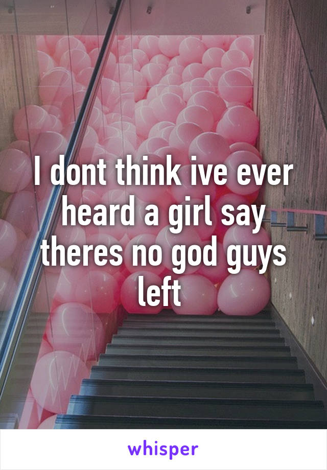 I dont think ive ever heard a girl say theres no god guys left 