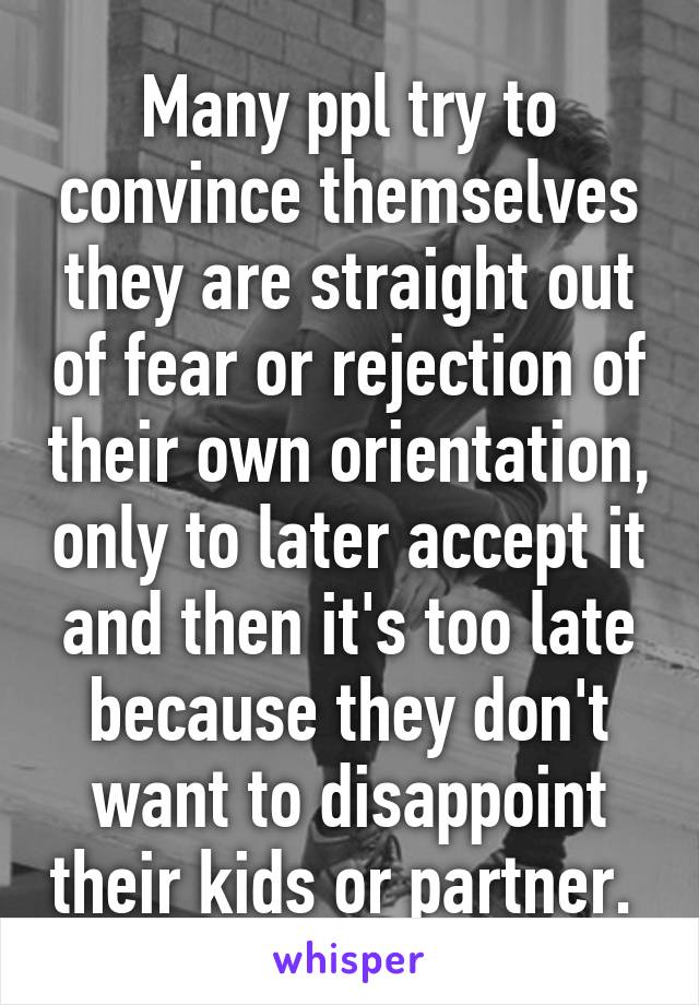 Many ppl try to convince themselves they are straight out of fear or rejection of their own orientation, only to later accept it and then it's too late because they don't want to disappoint their kids or partner. 