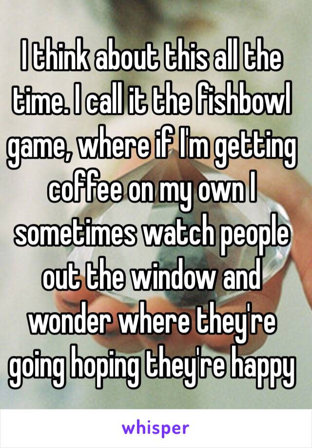 I think about this all the time. I call it the fishbowl game, where if I'm getting coffee on my own I sometimes watch people out the window and wonder where they're going hoping they're happy 