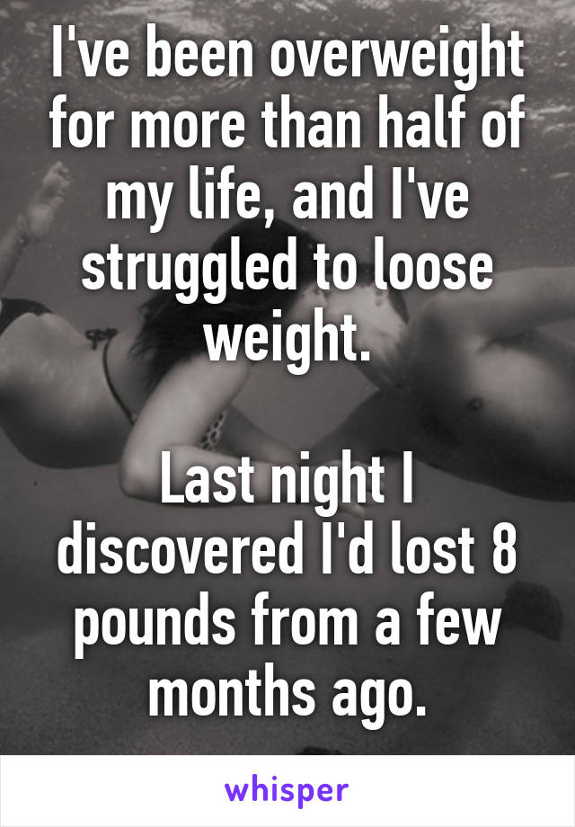 I've been overweight for more than half of my life, and I've struggled to loose weight.

Last night I discovered I'd lost 8 pounds from a few months ago.
