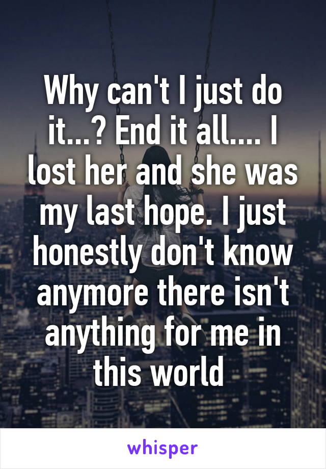 Why can't I just do it...? End it all.... I lost her and she was my last hope. I just honestly don't know anymore there isn't anything for me in this world 