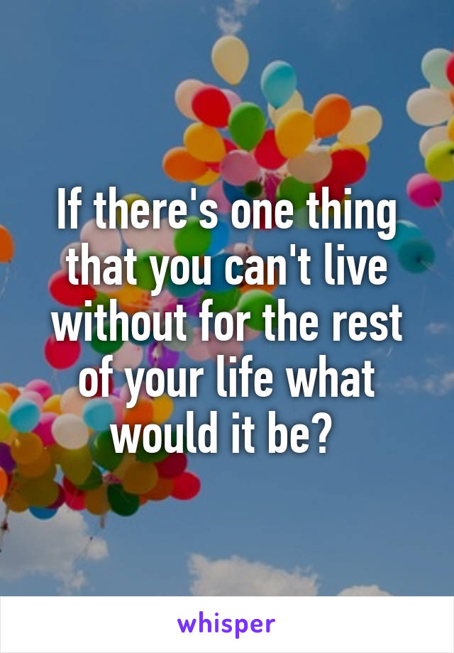 If there's one thing that you can't live without for the rest of your life what would it be? 