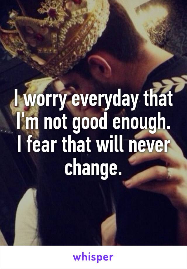 I worry everyday that I'm not good enough. I fear that will never change.