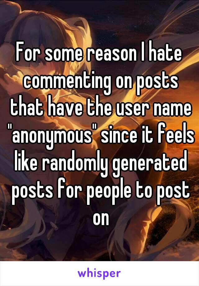 For some reason I hate commenting on posts that have the user name "anonymous" since it feels like randomly generated posts for people to post on