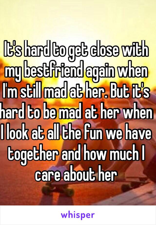 It's hard to get close with my bestfriend again when I'm still mad at her. But it's hard to be mad at her when I look at all the fun we have together and how much I care about her
