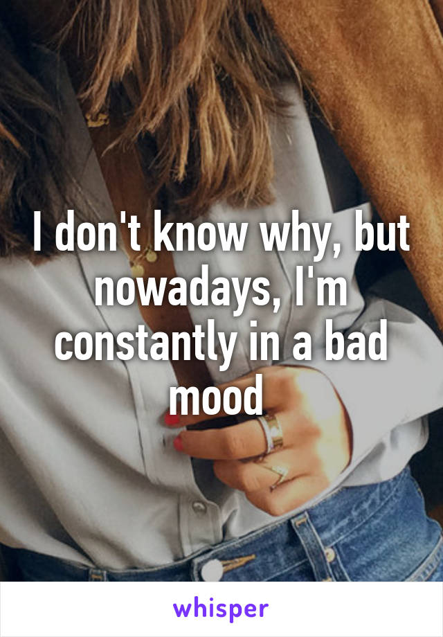 I don't know why, but nowadays, I'm constantly in a bad mood 