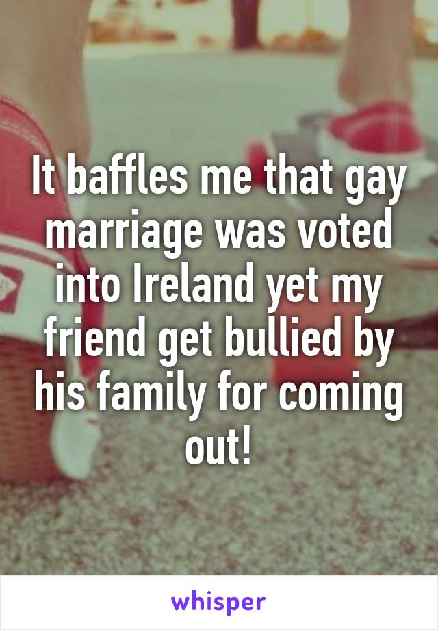 It baffles me that gay marriage was voted into Ireland yet my friend get bullied by his family for coming out!