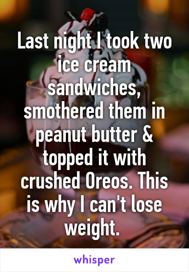 Last night I took two ice cream sandwiches, smothered them in peanut butter & topped it with crushed Oreos. This is why I can't lose weight. 