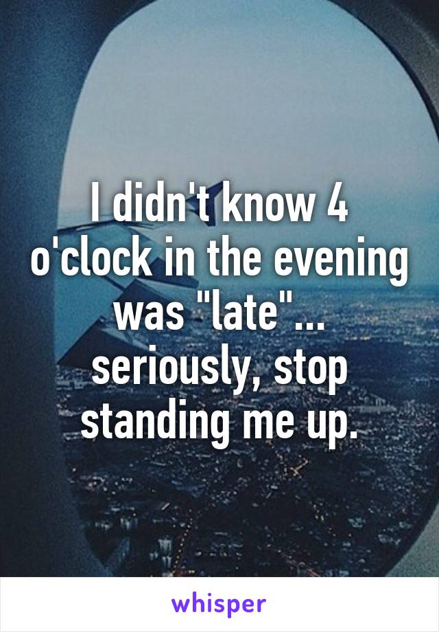 I didn't know 4 o'clock in the evening was "late"... seriously, stop standing me up.