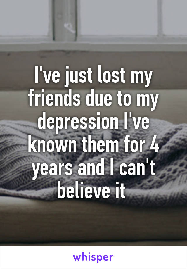 I've just lost my friends due to my depression I've known them for 4 years and I can't believe it 