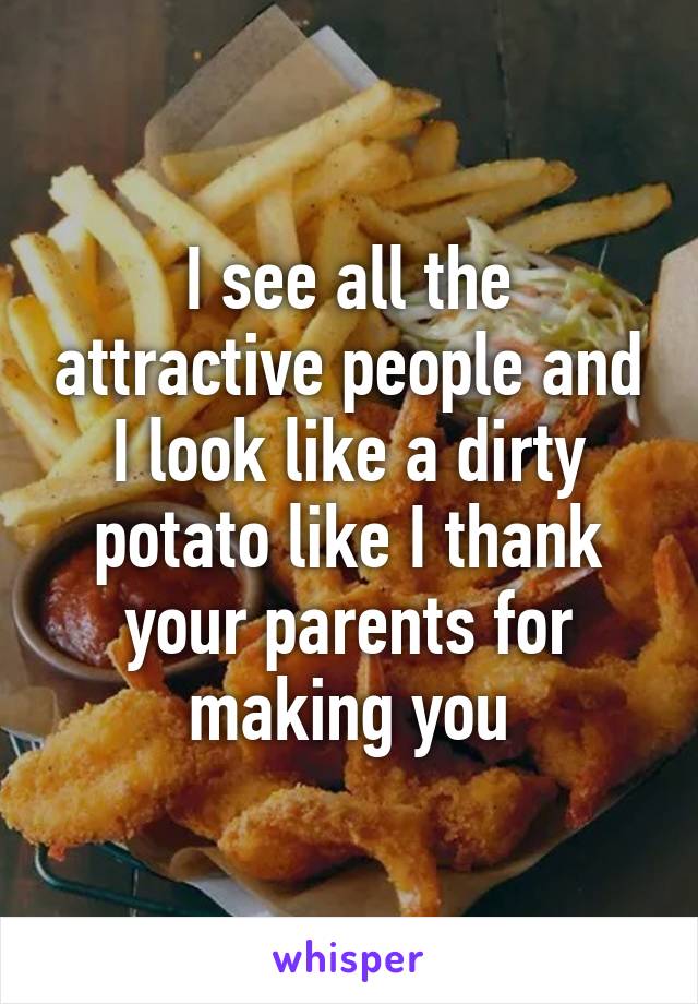 I see all the attractive people and I look like a dirty potato like I thank your parents for making you