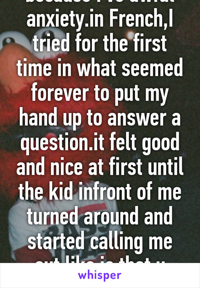 I have very bad anxiety. Since the end of year 7 (high school) I have never put my hand up to answer a question because I've awful anxiety.in French,I tried for the first time in what seemed forever to put my hand up to answer a question.it felt good and nice at first until the kid infront of me turned around and started calling me out,like is that u yeah? And just sayin some mean things only because I answered the question.and this is why I keep quiet folks! :(