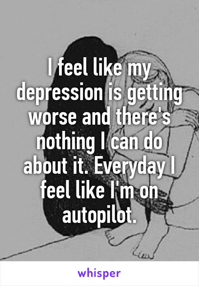 I feel like my depression is getting worse and there's nothing I can do about it. Everyday I feel like I'm on autopilot.