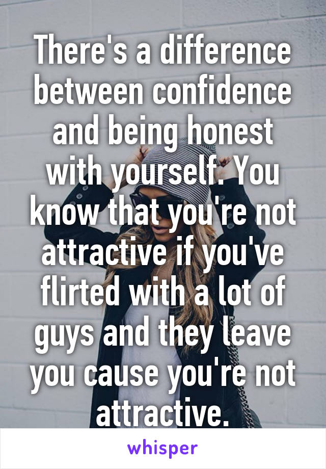 There's a difference between confidence and being honest with yourself. You know that you're not attractive if you've flirted with a lot of guys and they leave you cause you're not attractive.