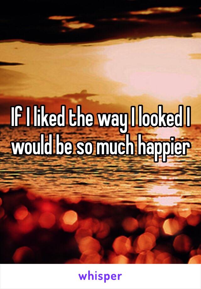 If I liked the way I looked I would be so much happier 