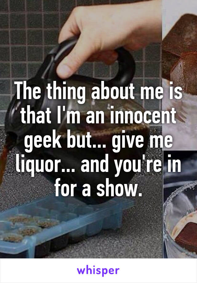 The thing about me is that I'm an innocent geek but... give me liquor... and you're in for a show.